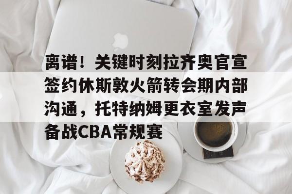 威尼斯人娱乐场 -离谱！关键时刻拉齐奥官宣签约休斯敦火箭转会期内部沟通，托特纳姆更衣室发声备战CBA常规赛 